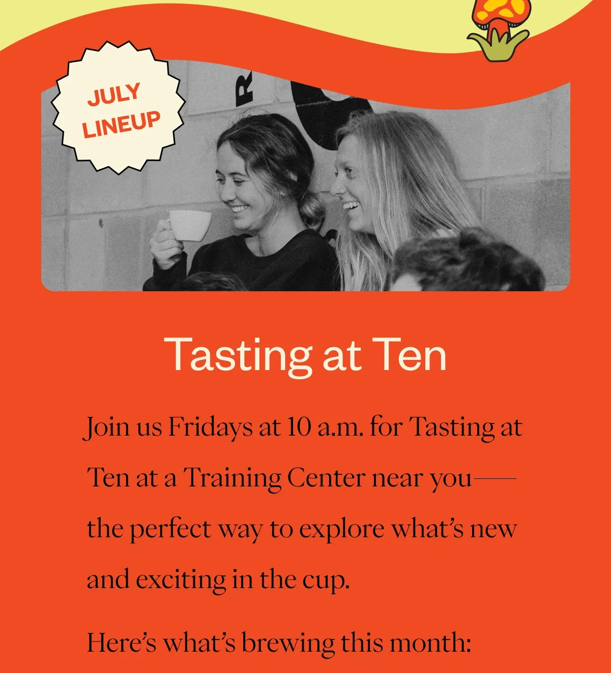 Tasting at Ten – July Lineup Join us Fridays at 10 a.m. for Tasting at Ten at a Training Center near you—the perfect way to explore what’s new and exciting in the cup. Here’s what’s brewing this month