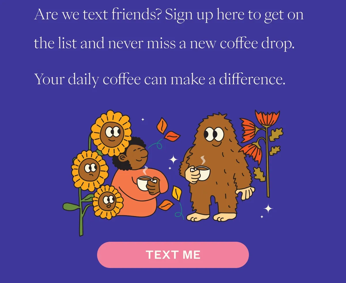 Are we text friends? Sign up here to get on the list and never miss a new coffee drop. CTA: TEXT ME