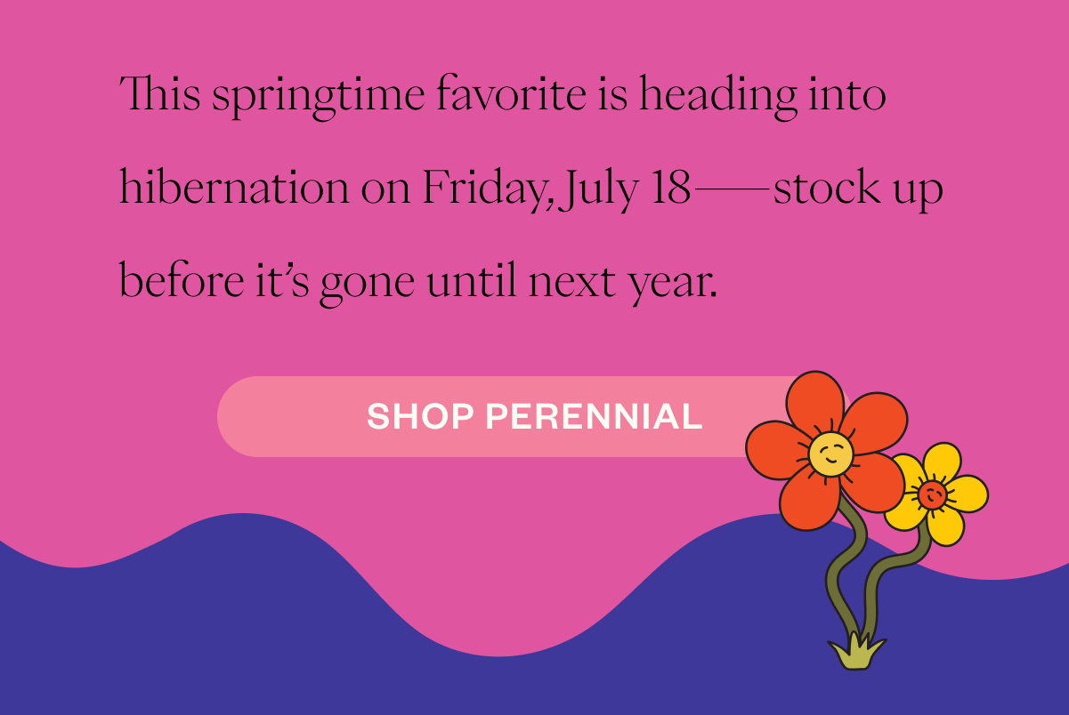 This springtime favorite is heading into hibernation on Friday, July 18—stock up before it’s gone until next year. CTA: SHOP PERENNIAL