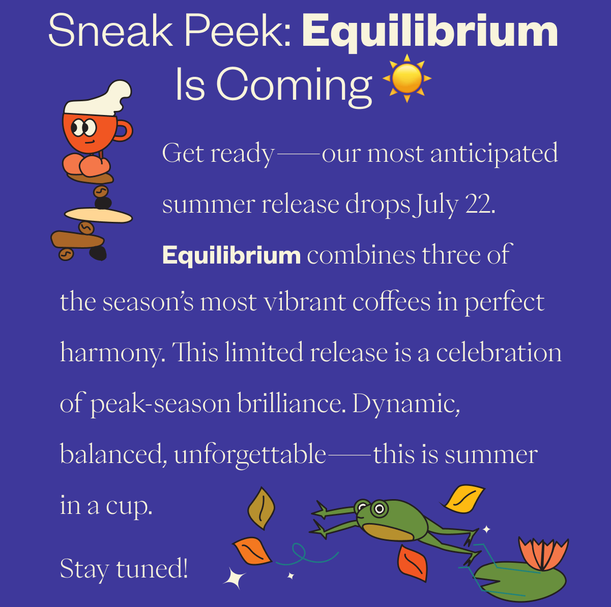 Sneak Peek: Equilibrium Is Coming ☀️ Get ready—our most anticipated summer release drops July 22. Equilibrium combines three of the season’s most vibrant coffees in perfect harmony. This limited release is a celebration of peak-season brilliance. Dynamic, balanced, unforgettable—this is summer in a cup. Stay tuned!