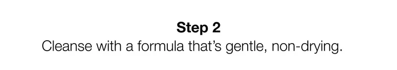 Step 2 | Cleanse with a formula that’s gentle, non-drying.