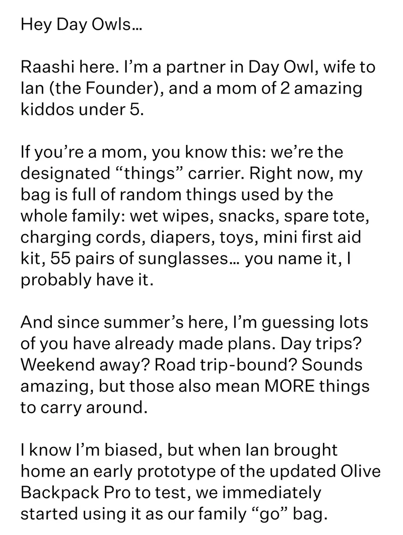 Hey Day Owls…  Raashi here. I’m a partner in Day Owl, wife to Ian (the Founder), and a mom of 2 amazing kiddos under 5.   If you’re a mom, you know this: we’re the designated “things” carrier. Right now, my bag is full of random things used by the whole family: wet wipes, snacks, spare tote, charging cords, diapers, toys, mini first aid kit, 55 pairs of sunglasses… you name it, I probably have it.   And since summer’s here, I’m guessing lots of you have already made plans. Day trips? Weekend away? Road trip-bound? Sounds amazing, but those also mean MORE things to carry around.   I know I’m biased, but when Ian brought home an early prototype of the updated Olive Backpack Pro to test, we immediately started using it as our family “go” bag.