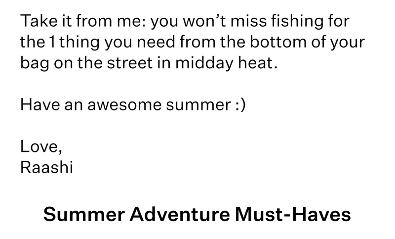 Take it from me: you won’t miss fishing for the 1 thing you need from the bottom of your bag on the street in midday heat.   Have an awesome summer :)  Love, Raashi