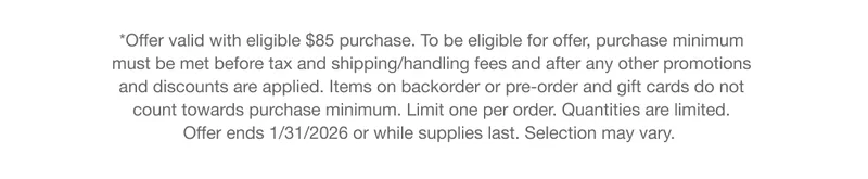 *Offer valid with eligible $85 purchase. To be eligible for offer, purchase minimum must be met before tax and shipping/handling fees and after any other promotions and discounts are applied. Items on backorder or pre-order and gift cards do not count towards purchase minimum. Limit one per order. Quantities are limited. Offer ends 1/31/2026 or while supplies last. Selection may vary.