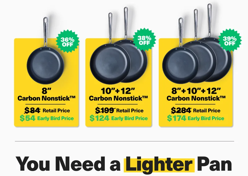 8" Carbon Nonstick Pan $54 Earlybird price save 36%. 10"+ 12" Carbon Nonstick $124 Earlybird price save 38%. 8" + 10"+ 12 " Carbon Nonstick $174 Earlybird price save 39%.  YOU NEED A LIGHTER PAN