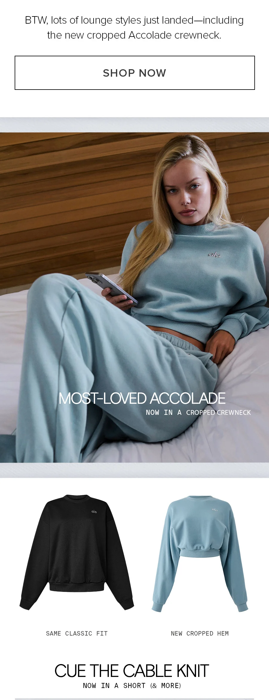 BTW, lots of lounge styles just landed-including the new cropped Accolade crewneck. SHOP NOW. Most-Loved Accolade Now in a cropped crewneck. Same classic fit, new cropped hem. Cue the cable knit now in a short (&more).