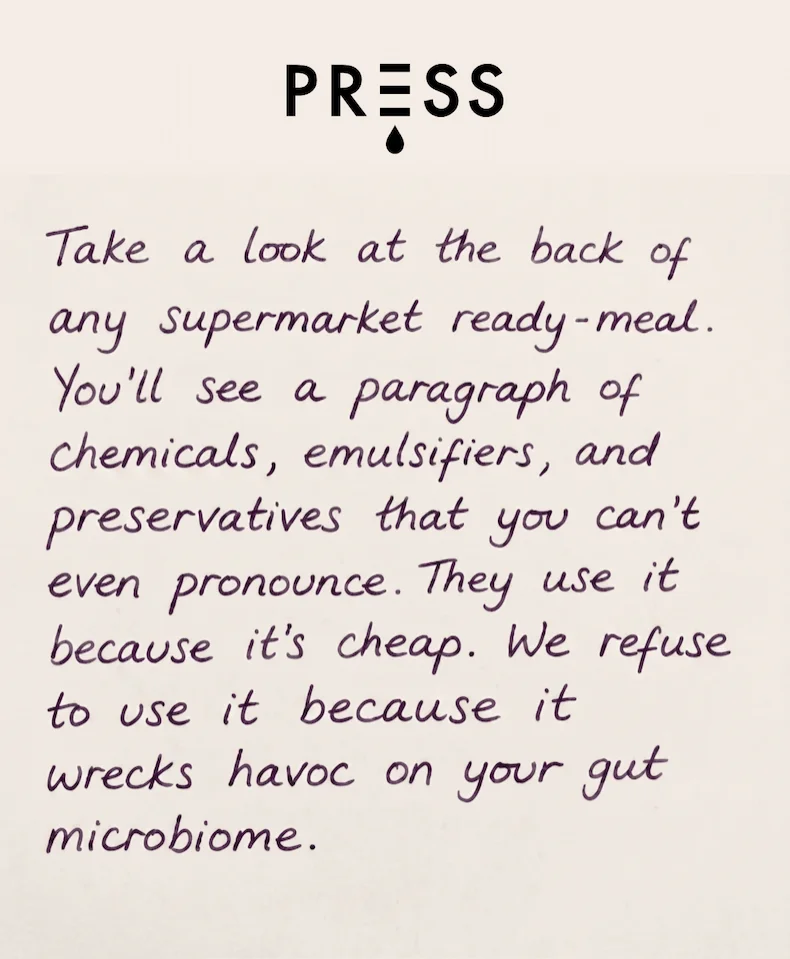 Take a look at the back of any supermarket ready-meal.  You'll see a paragraph of chemicals, emulsifiers, and preservatives that you can't even pronounce.  They use it because it's cheap. We refuse to use it because it wreaks havoc on your gut microbiome.