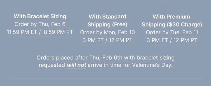 With Bracelet Sizing: Order by Thu, Feb 06 11:59 PM ET /  8:59 PM PT — With Standard: Shipping (Free) Order by Mon, Feb 10 3 PM ET / 12 PM PT — With Premium Shipping ($30 Charge): Order by Tue, Feb 11 3 PM ET / 12PM PT — Orders placed after Thu, Feb 6th with bracelet sizing requested will not arrive in time for Valentine’s Day.