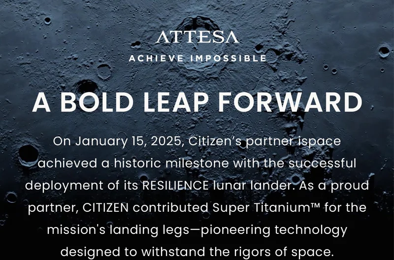 A Bold Leap Forward: On January 15, 2025, Citizen’s partner ispace achieved a historic milestone with the successful deployment of its RESILIENCE lunar lander. As a proud partner, CITIZEN contributed Super Titanium™ for the mission's landing legs—pioneering technology designed to withstand the rigors of space.