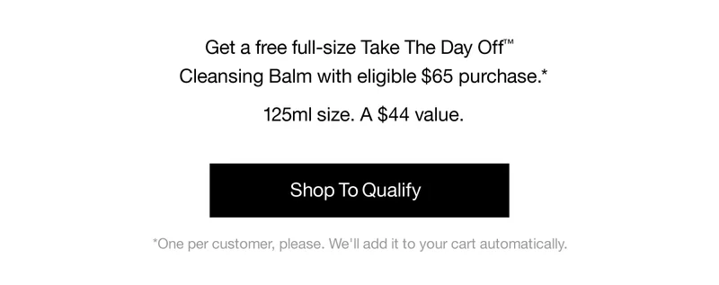 Get a free full-size Take The Day Off™ Cleansing Balm with eligible $65 purchase.* 125ml size. A $44 value. Shop To Qualify | *One per customer, please. We'll add it to your cart automatically.