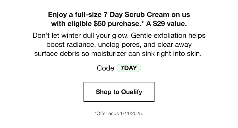 Enjoy a full-size 7 Day Scrub Cream on us with eligible $50 purchase.* A $29 value. Don’t let winter dull your glow. Gentle exfoliation helps boost radiance, unclog pores, and clear away surface debris so moisturizer can sink right into skin. Code discount code | Shop to Qualify | *Offer ends 1/11/2025.