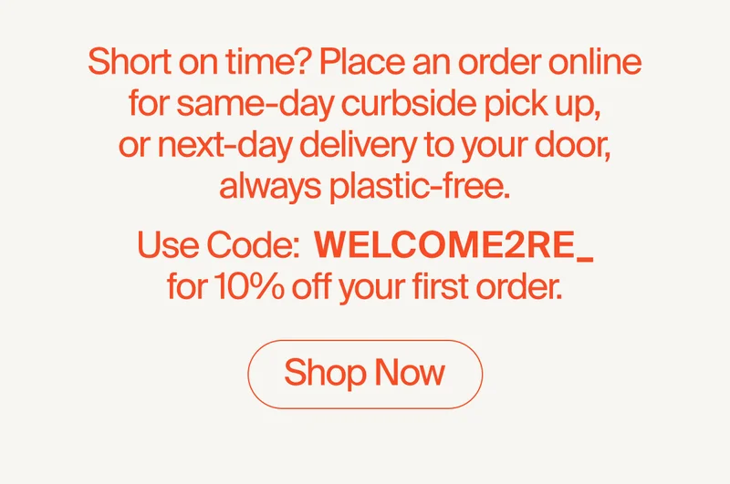 Short on time? Place an order online for same-day curbside pick up, or next-day delivery to your door, always plastic-free. Use Code:  WELCOME2RE_for 10% off your first order.