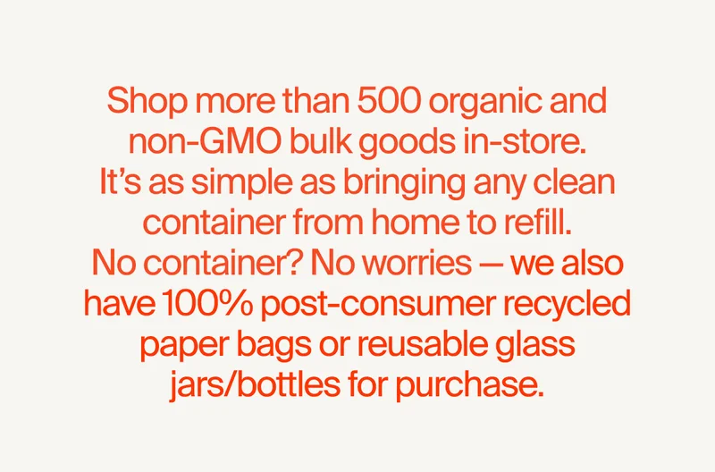 Shop our 500+ organic and non-GMO bulk goods in-store. It’s as simple as bringing any clean container from home to refill.No container? No worries — we also have 100% post-consumer recycled paper bags or reusable glass jars/bottles for purchase.