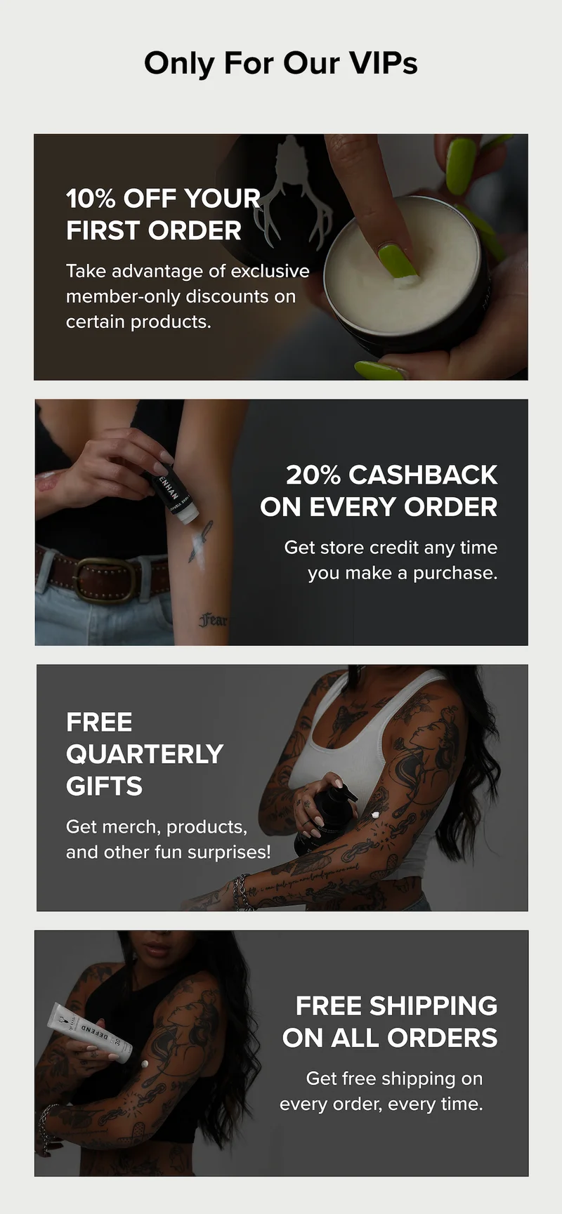Only For Our VIPs  10% Off Your First Order Take advantage of exclusive member-only discounts on certain products.  20% Cashback on Every Order Get store credit any time you make a purchase. Free Quarterly Gifts Get merch, products, and other fun surprises! Free shipping on All Orders Get free shipping on every order, every time.