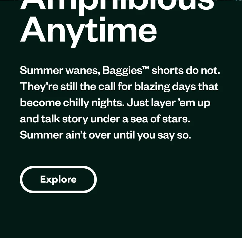 Amphibious Any Time. Summer wanes, Baggies shorts do not. They’re still the call for blazing days that become chilly nights. Just layer ’em up and talk story under a sea of stars. Summer ain’t over until you say so. Shop Summer Favorites.