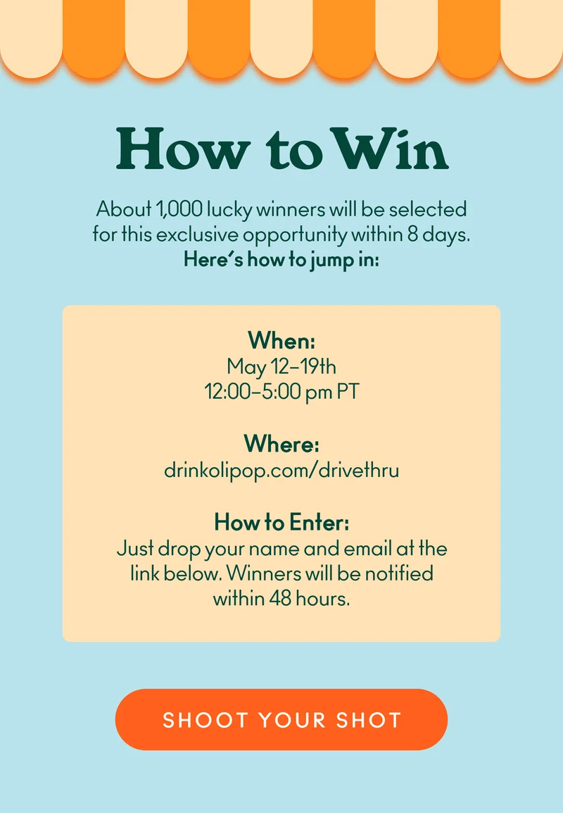 About 1,000 lucky winners will be selected for this exclusive opportunity within 8 days. Here’s how to jump in. When: May 12-19th, from 12–5 p.m. PT. Where: drinkolipop.com/drivethru. How to enter: Just drop your name and email at the link below. Winners will be notified within 48 hours.