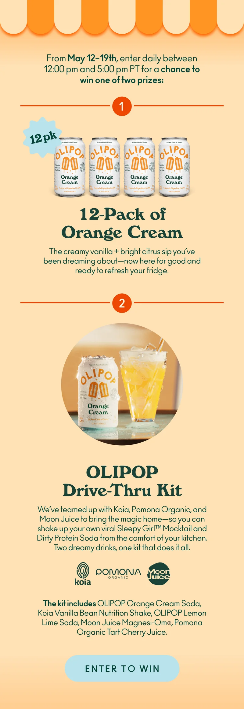 From May 12-19th, enter daily between 12 p.m. and 5 p.m. PT for a chance to win one of two prizes:   12-Pack of Orange Cream  The creamy vanilla + bright citrus sip you’ve been dreaming about—now here for good and ready to refresh your fridge. OLIPOP Drive-Thru Kit We’ve teamed up with Koia, Pomona Organic, & Moon Juice to bring the magic home—so you can shake up your own viral Sleepy Girl™ Mocktail and Dirty Protein Soda from the comfort of your kitchen. Two dreamy drinks, one kit that does it all. The kit includes: OLIPOP Orange Cream Soda, Koia Vanilla Bean Nutrition Shake, OLIPOP Lemon Lime Soda, Moon Juice Magnesi-Om®, Pomona Organic Tart Cherry Juice.
