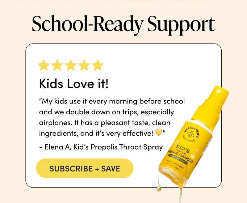 School-Ready Support    “My kids use it every morning before school and we double down on trips, especially airplanes. It has a pleasant taste, clean ingredients, and it’s very effective! 💛”  - Elena A, Kid’s Propolis Throat Spray