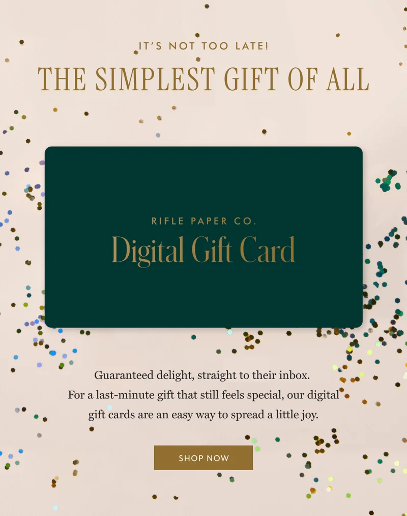 IT'S NOT TOO LATE! THE SIMPLEST GIFT OF ALL - RIFLE PAPER CO. Digital Gift Card: Guaranteed delight, straight to their inbox.  For a last-minute gift that still feels special, our digital gift cards are an easy way to spread a little joy. | SHOP NOW
