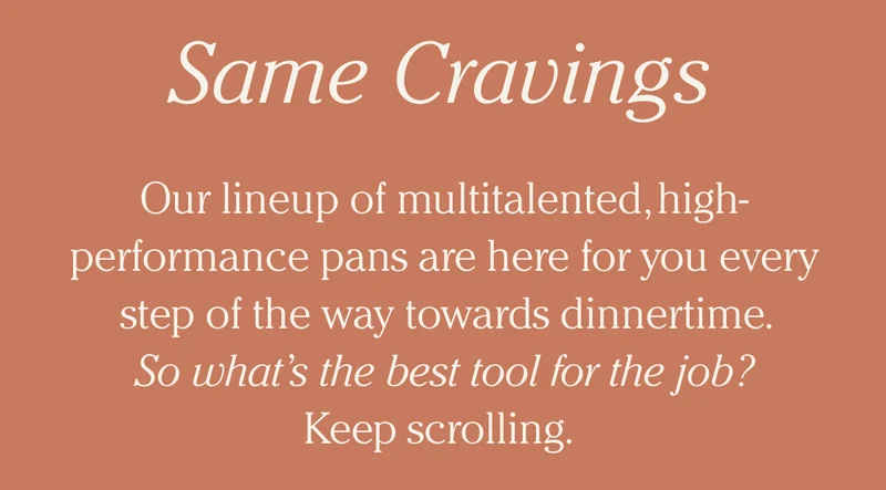 Same Cravings - Our lineup of multitalented, high-performance pans are here for you every step of the way towards dinnertime.       So what’s the best tool for the job? Keep scrolling.
