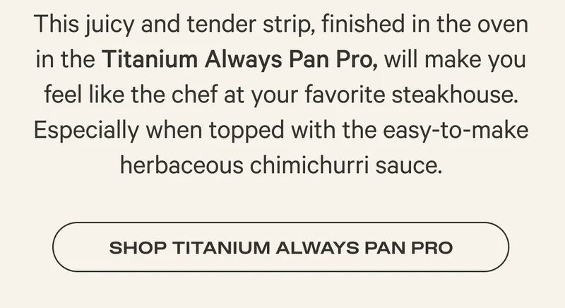 This juicy and tender strip, finished in the oven in the Titanium Always Pan Pro, will make you feel like the chef at your favorite steakhouse. Especially when topped with the easy-to-make herbaceous chimichurri sauce. Shop Titanium Always Pan Pro