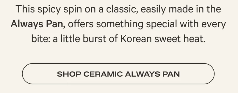 This spicy spin on a classic, easily made in the Always Pan, offers something special with every bite: a little burst of Korean sweet heat. Shop Ceramic Always Pan