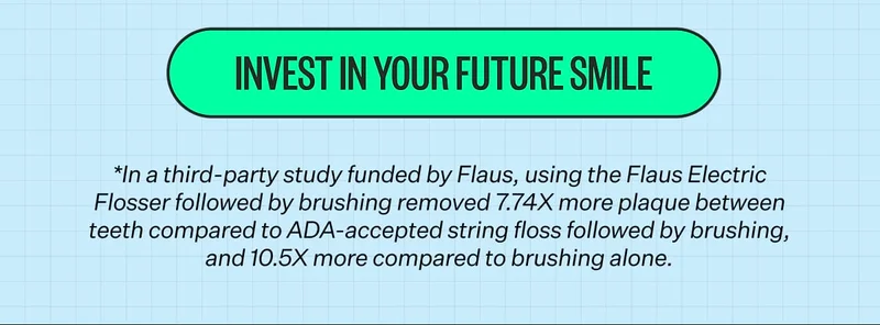 Invest In Your Future Smile. *In a third-party study funded by Flaus, using the Flaus Electric Flosser followed by brushing removed 7.74X more plaque between teeth compared to ADA-accepted string floss followed by brushing, and 10.5X more compared to brushing alone.