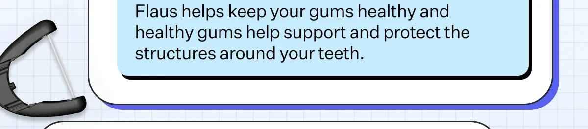 How Flaus helps: Flaus helps keep your gums healthy and healthy gums help support and protect the structures around your teeth. How Flaus helps: Flaus helps keep your gums healthy and healthy gums help support and protect the structures around your teeth.