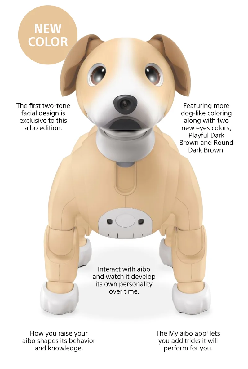 New color | The first two-tone facial design is exclusive to this aibo edition. | Featuring more dog-like coloring along with two new eyes colors; bright auburn and glossy dark brown. | Interact with aibo and watch it develop its own personality over time. | How you raise your aibo shapes its behavior and knowledge. | Interact with aibo and watch it develop its own personality over time.