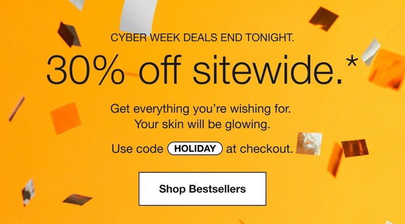 CYBER WEEK DEALS END TONIGHT. | 30% off sitewide.* | Get everything you’re wishing for. Your skin will be glowing. | Use code discount code at checkout. | Shop Bestsellers
