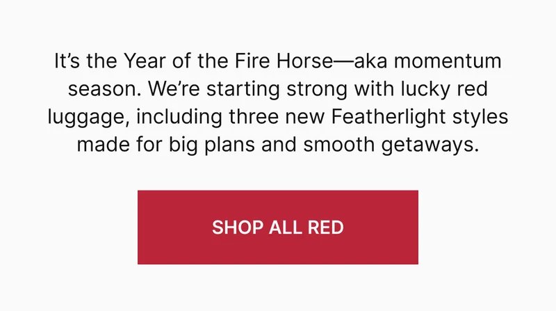 It’s the Year of the Fire Horse—aka momentum season. We’re starting strong with lucky red luggage made for big plans and smooth getaways, including three new Featherlight styles made for big plans and smooth getaways.