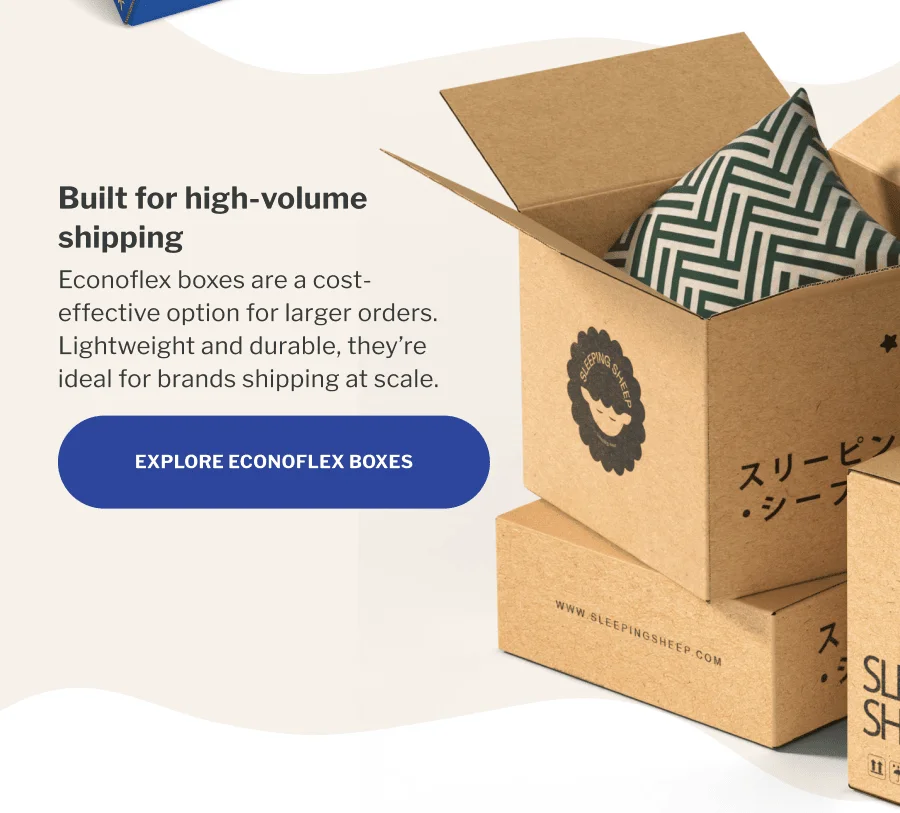 Built for high-volume shipping | Econoflex boxes are a cost-effective option for larger orders. Lightweight and durable, they’re ideal for brands shipping at scale. | EXPLORE ECONOFLEX BOXES