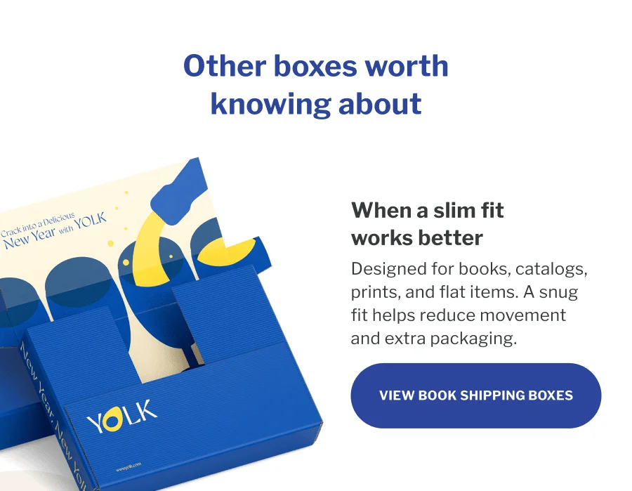 Other boxes worth knowing about | When a slim fit works better | Designed for books, catalogs, prints, and flat items. A snug fit helps reduce movement and extra packaging. | VIEW BOOK SHIPPING BOXES