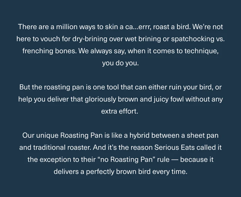 There are a million ways to skin a ca…errr, roast a bird. We’re not here to vouch for dry-brining over wet brining or spatchocking vs. frenching bones. We always say, when it comes to technique, you do you. But the roasting pan is one tool that can either ruin your bird, or help you deliver that gloriously brown and juicy fowl without any extra effort. Our unique Roasting Pan is like a hybrid between a sheet pan and traditional roaster. And it’s the reason Serious Eats called it the exception to their “no Roasting Pan” rule — because it delivers a perfectly brown bird every time