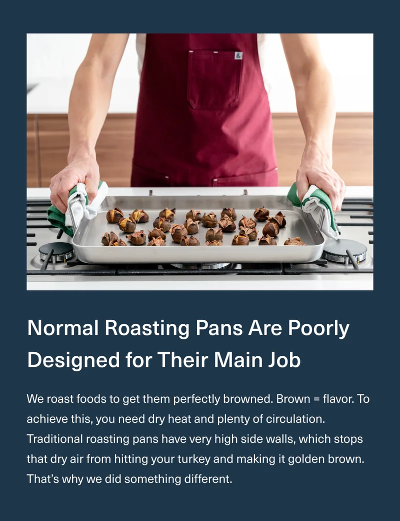 Normal Roasting Pans Are Poorly Designed for Their Main Job - We roast foods to get them perfectly browned. Brown = flavor. To achieve this, you need dry heat and plenty of circulation. Traditional roasting pans have very high side walls, which stops that dry air from hitting your turkey and making it golden brown. That’s why we did something different.