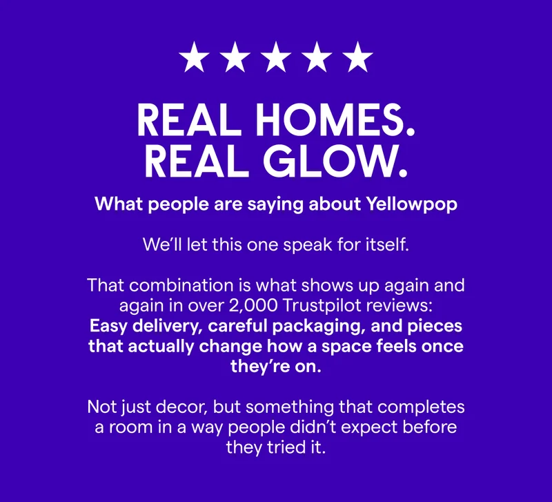 Real Homes. Real Glow. What people are saying about Yellowpop We’ll let this one speak for itself.  That combination is what shows up again and again in over 2,000 Trustpilot reviews: easy delivery, careful packaging, and pieces that actually change how a space feels once they’re on.  Not just decor, but something that completes a room in a way people didn’t expect before they tried it.