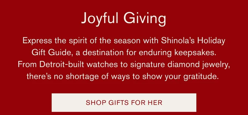 Joyful Giving | Express the spirit of the season with Shinola’s Holiday Gift Guide, a destination for enduring keepsakes. From Detroit-built watches to signature diamond jewelry, there’s no shortage of ways to show your gratitude. | SHOP GIFTS FOR HER
