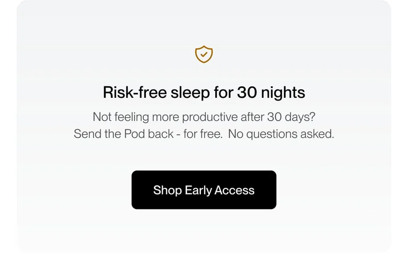 Risk-free sleep for 30 nights Not feeling more productive after 30 days? Send the Pod back - for free.  No questions asked.