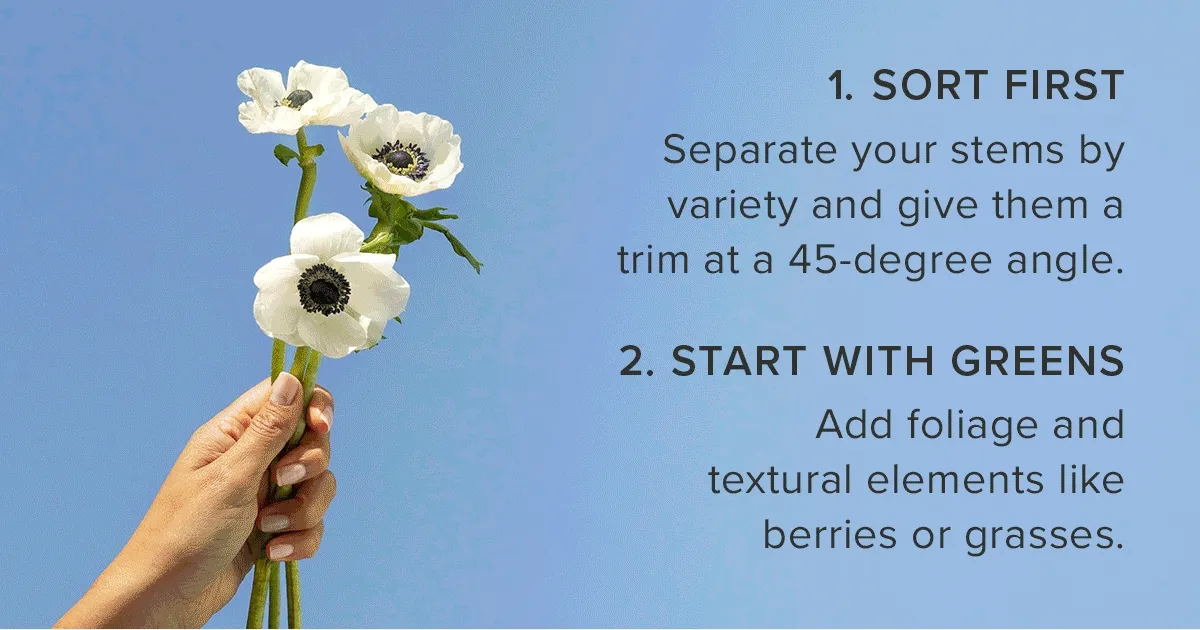1. Sort First. Separate your stems by variety and give them a trim at a 45-degree angle. 2. Start with Greens. Add foliage and textural elements like berries or grasses.