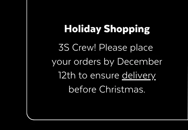 HOLIDAY SHOPPING | 3S Crew! Please place  your orders by December 12th to ensure delivery before Christmas.