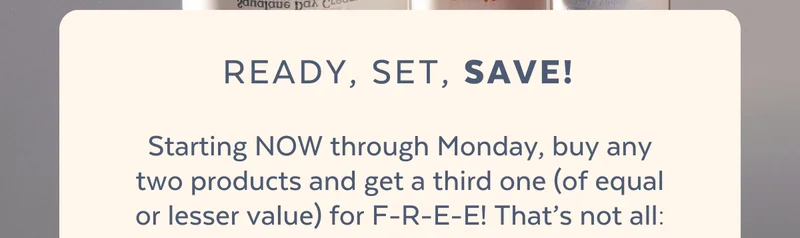 READY, SET, Save! Starting NOW through Monday, buy any two products and get a third one (of equal or lesser value) for F-R-E-E! That’s not all:  ✓ Spend over $125, get a FREE Detox Complete Mask Bundle  ✓ Spend over $175, get a FREE Detox Complete Mask Bundle + Cosmetics Bag  *Only while supplies last.