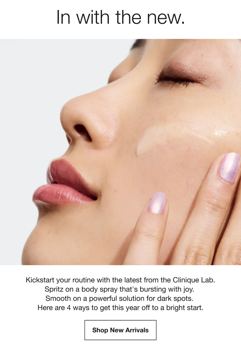 In with the new. | Kickstart your routine with the latest from the Clinique Lab. Spritz on a body spray that's bursting with joy. Smooth on a powerful solution for dark spots. Here are 4 ways to get this year off to a bright start. Shop New Arrivals