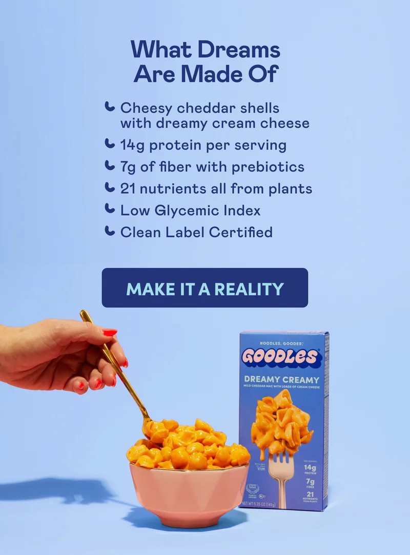 What Dreams Are Made Of Cheesy cheddar shells with dreamy cream cheese 14g protein per serving 7g of fiber with prebiotics 21 nutrients all from plants Low Glycemic Index Clean Label Certified