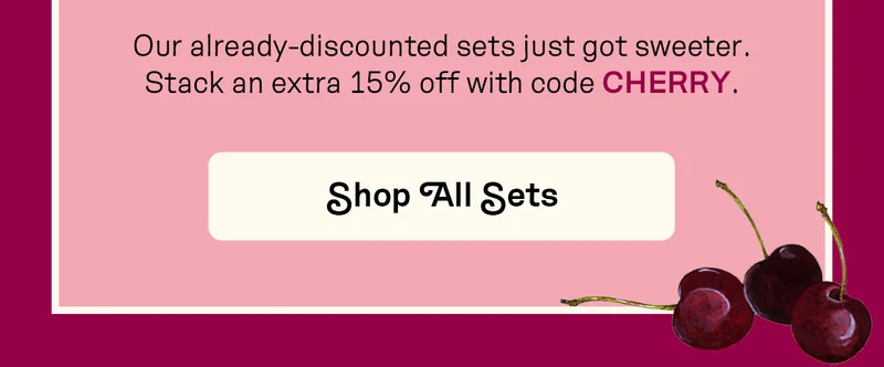 Our already-discounted sets just got sweeter. Stack an extra 15% off with code CHERRY.