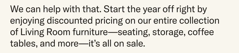 We can help with that. Start the year off right by enjoying discounted pricing on our entire collection of Living Room furniture—seating, storage, coffee tables, and more—it’s all on sale.