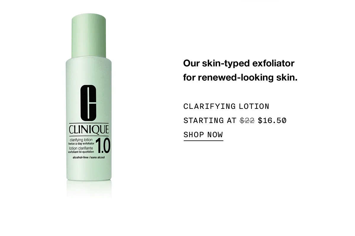 Our skin-typed exfoliator for renewed-looking skin. CLARIFYING LOTION STARTING AT $16.50 SHOP NOW
