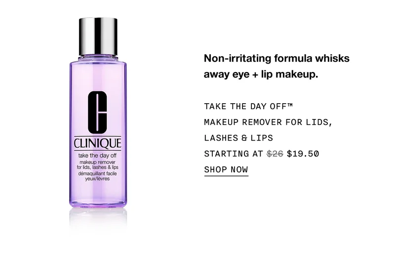 Non-irritating formula whisks away eye + lip makeup. TAKE THE DAY OFF™ MAKEUP REMOVER FOR LIDS, LASHES & LIPS STARTING AT $19.50 SHOP NOW