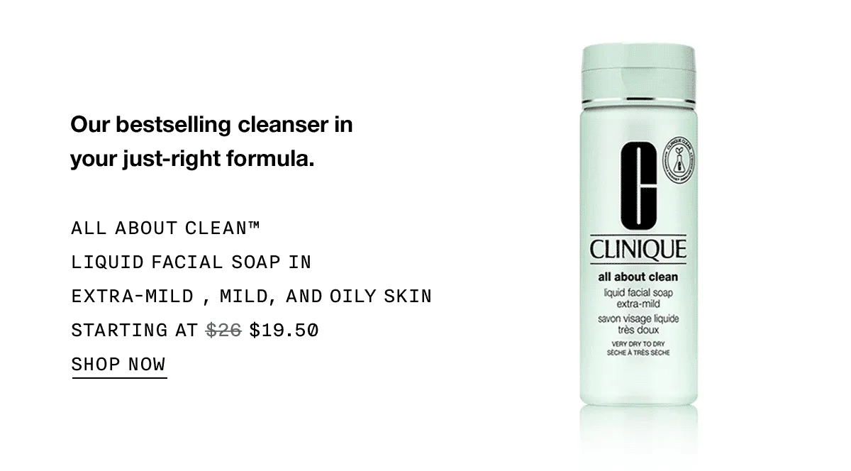 Our bestselling cleanser in your just-right formula. ALL ABOUT CLEAN™ LIQUID FACIAL SOAP IN EXTRA-MILD, MILD, AND OILY SKIN STARTING AT $19.50 SHOP NOW