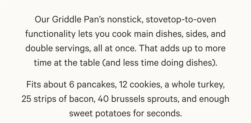 Our Griddle Pan’s nonstick, stovetop-to-oven functionality lets you cook main dishes, sides, and double servings, all at once. That adds up to more time at the table (and less time doing dishes).  Fits about 6 pancakes, 12 cookies, a whole turkey, 25 strips of bacon, 40 brussels sprouts, and enough sweet potatoes for seconds.