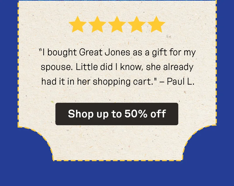“I bought Great Jones as a gift for my spouse. Little did I know, she already had it in her shopping cart." – Paul L.